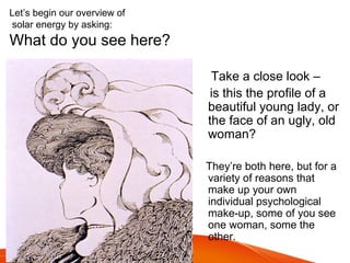 Let’s begin our overview of
solar energy by asking:
What do you see here?
Take a close look –
is this the profile of a
beautiful young lady, or
the face of an ugly, old
woman?
They’re both here, but for a
variety of reasons that
make up your own
individual psychological
make-up, some of you see
one woman, some the
other.
 