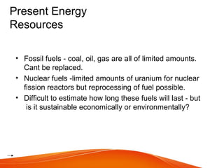Present Energy
Resources
• Fossil fuels - coal, oil, gas are all of limited amounts.
Cant be replaced.
• Nuclear fuels -limited amounts of uranium for nuclear
fission reactors but reprocessing of fuel possible.
• Difficult to estimate how long these fuels will last - but
is it sustainable economically or environmentally?
 
