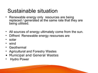 Sustainable situation
• Renewable energy only resources are being
replaced / generated at the same rate that they are
being utilised.
• All sources of energy ultimately come from the sun.
• Diffrent Renewable energy resourses are
• solar
• wind
• Geothermal
• Agricultural and Forestry Wastes
• Municipal and General Wastes
• Hydro Power
 