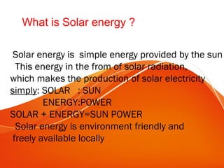 What is Solar energy ?
Solar energy is simple energy provided by the sun
This energy in the from of solar radiation,
which makes the production of solar electricity
simply: SOLAR : SUN
ENERGY:POWER
SOLAR + ENERGY=SUN POWER
Solar energy is environment friendly and
freely available locally
 