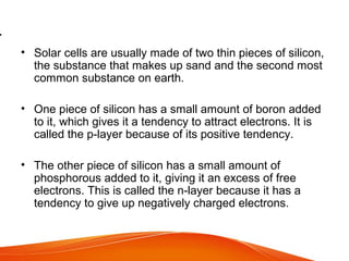 .
• Solar cells are usually made of two thin pieces of silicon,
the substance that makes up sand and the second most
common substance on earth.
• One piece of silicon has a small amount of boron added
to it, which gives it a tendency to attract electrons. It is
called the p-layer because of its positive tendency.
• The other piece of silicon has a small amount of
phosphorous added to it, giving it an excess of free
electrons. This is called the n-layer because it has a
tendency to give up negatively charged electrons.
 