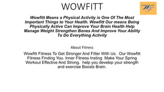 WOWFITT
Wowfitt Means a Physical Activity is One Of The Most
Important Things to Your Health. Wowfitt Our means Being
Physically Active Can Improve Your Brain Health Help
Manage Weight Strengthen Bones And Improve Your Ability
To Do Everything Activity
About Fitness
Wowfitt Fitness To Get Stronger And Fitter With Us. Our Wowfitt
Fitness Finding You. Inner Fitness Insting Make Your Spring
Workout Effective And Strong. help you develop your strength
and exercise Boosts Brain.
 