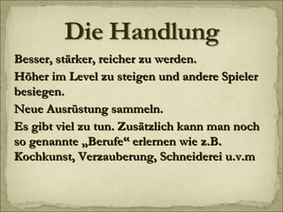 Besser, stärker, reicher zu werden. Höher im Level zu steigen und andere Spieler besiegen. Neue Ausrüstung sammeln. Es gibt viel zu tun. Zusätzlich kann man noch so genannte „Berufe“ erlernen wie z.B. Kochkunst, Verzauberung, Schneiderei u.v.m 