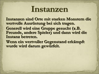 Instanzen sind Orte mit starken Monstern die wertvolle Ausrüstung bei sich tragen. Generell wird eine Gruppe gesucht (z.B. Freunde, andere Spieler) und dann wird die Instanz betreten. Wenn ein wertvoller Gegenstand erkämpft wurde wird darum gewürfelt. 