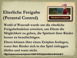 Elterliche Freigabe (Perantal Control) World of Warcraft wurde um die elterliche Freigabefunktion erweitert, um Eltern die Möglichkeit zu geben, die Spielzeit ihrer Kinder besser zu beaufsichtigen.  Eltern können über einen Zeitplan festlegen, wann ihre Kinder sich in das Spiel einloggen dürfen und wann nicht.  http://www.wow-europe.com/de/info/faq/parentalcontrols.html 