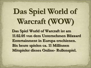 Das Spiel World of Warcraft ist am 11.02.05 von dem Unternehmen Blizzard Entertainment in Europa erschienen. Bis heute spielen ca. 11 Millionen Mitspieler dieses Online- Rollenspiel. 