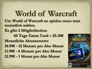 Um World of Warcraft zu spielen muss man monatlich zahlen. Es gibt 2 Möglichkeiten: 60 Tage Game Card – 25-30€ Monatliche Abonnement: 10.99€ - 12 Monate pro Abo Monat 11.99€ - 6 Monate pro Abo Monat 12.99€ - 1 Monat pro Abo Monat 