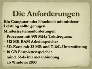 Ein Computer oder Notebook mit mittlerer Leistung sollte genügen. Mindestsystemanforderungen: Prozessor mit 800 MHz Taktfrequenz 512 MB RAM Arbeitsspeicher 3D-Karte mit 32 MB und T-&L-Unterstützung  10 GB Festplattenspeicher mind. 56-k-Internetanbindung ab Windows 2000 