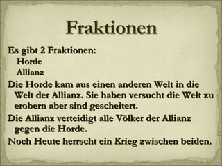 Es gibt 2 Fraktionen: Horde Allianz Die Horde kam aus einen anderen Welt in die Welt der Allianz. Sie haben versucht die Welt zu erobern aber sind gescheitert.  Die Allianz verteidigt alle Völker der Allianz gegen die Horde.  Noch Heute herrscht ein Krieg zwischen beiden. 