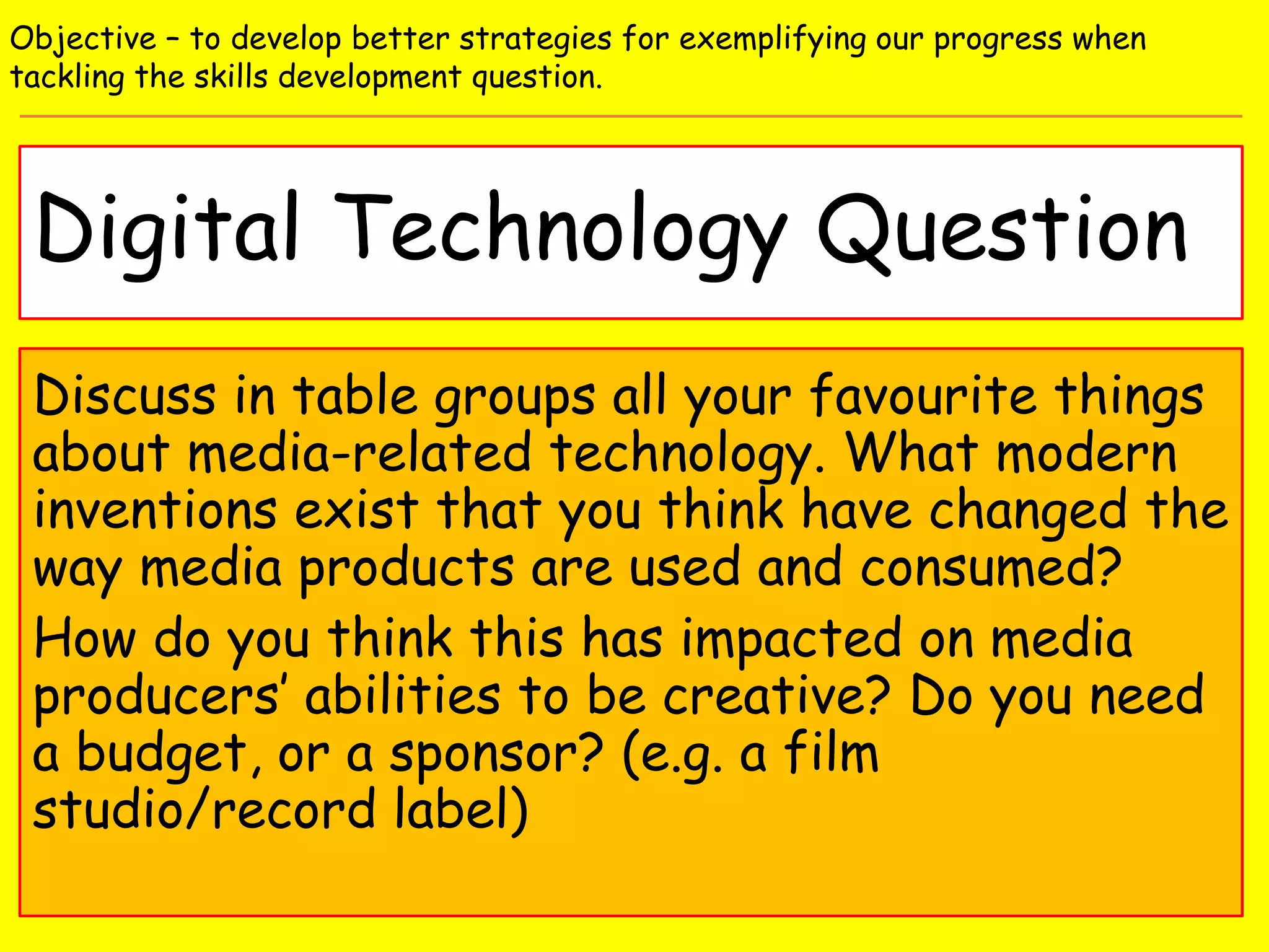 Digital Technology Question
Objective – to develop better strategies for exemplifying our progress when
tackling the skills development question.
Discuss in table groups all your favourite things
about media-related technology. What modern
inventions exist that you think have changed the
way media products are used and consumed?
How do you think this has impacted on media
producers’ abilities to be creative? Do you need
a budget, or a sponsor? (e.g. a film
studio/record label)
 
