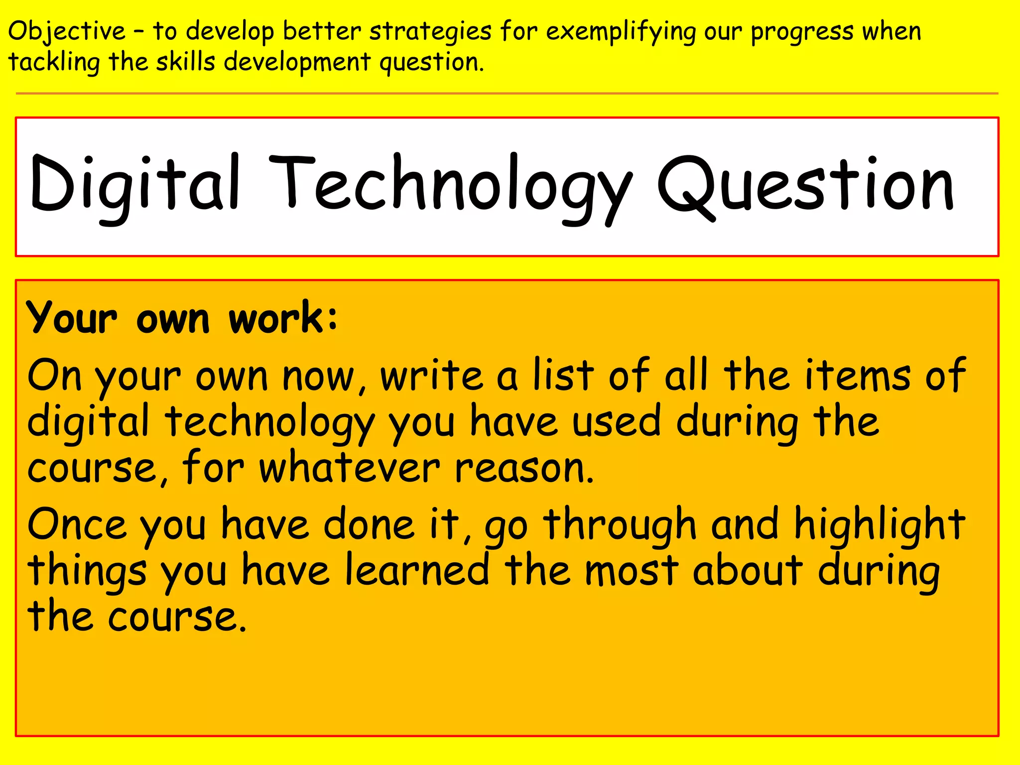 Digital Technology Question
Objective – to develop better strategies for exemplifying our progress when
tackling the skills development question.
Your own work:
On your own now, write a list of all the items of
digital technology you have used during the
course, for whatever reason.
Once you have done it, go through and highlight
things you have learned the most about during
the course.
 