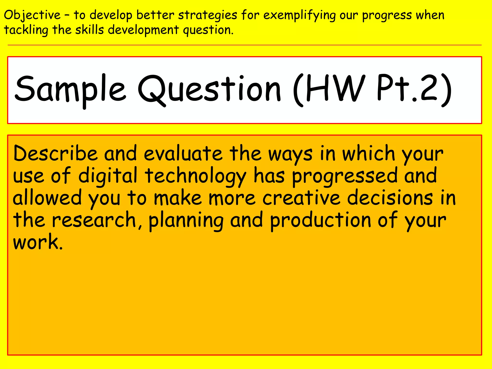 Sample Question (HW Pt.2)
Objective – to develop better strategies for exemplifying our progress when
tackling the skills development question.
Describe and evaluate the ways in which your
use of digital technology has progressed and
allowed you to make more creative decisions in
the research, planning and production of your
work.
 