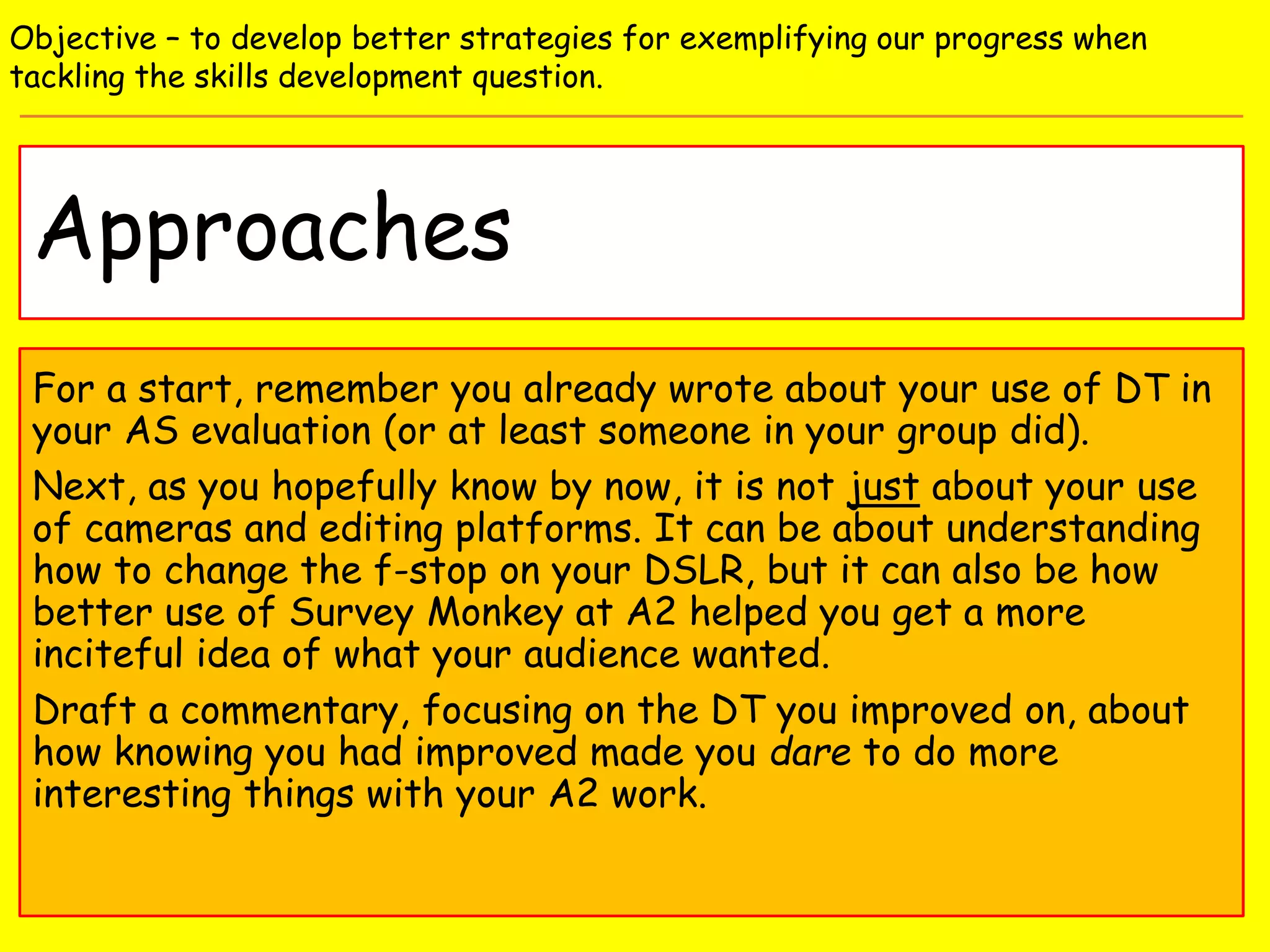 Approaches
Objective – to develop better strategies for exemplifying our progress when
tackling the skills development question.
For a start, remember you already wrote about your use of DT in
your AS evaluation (or at least someone in your group did).
Next, as you hopefully know by now, it is not just about your use
of cameras and editing platforms. It can be about understanding
how to change the f-stop on your DSLR, but it can also be how
better use of Survey Monkey at A2 helped you get a more
inciteful idea of what your audience wanted.
Draft a commentary, focusing on the DT you improved on, about
how knowing you had improved made you dare to do more
interesting things with your A2 work.
 