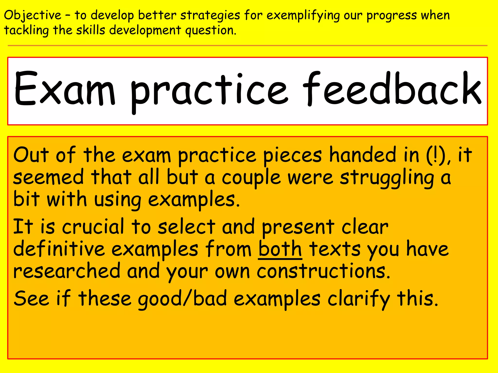 Exam practice feedback
Objective – to develop better strategies for exemplifying our progress when
tackling the skills development question.
Out of the exam practice pieces handed in (!), it
seemed that all but a couple were struggling a
bit with using examples.
It is crucial to select and present clear
definitive examples from both texts you have
researched and your own constructions.
See if these good/bad examples clarify this.
 