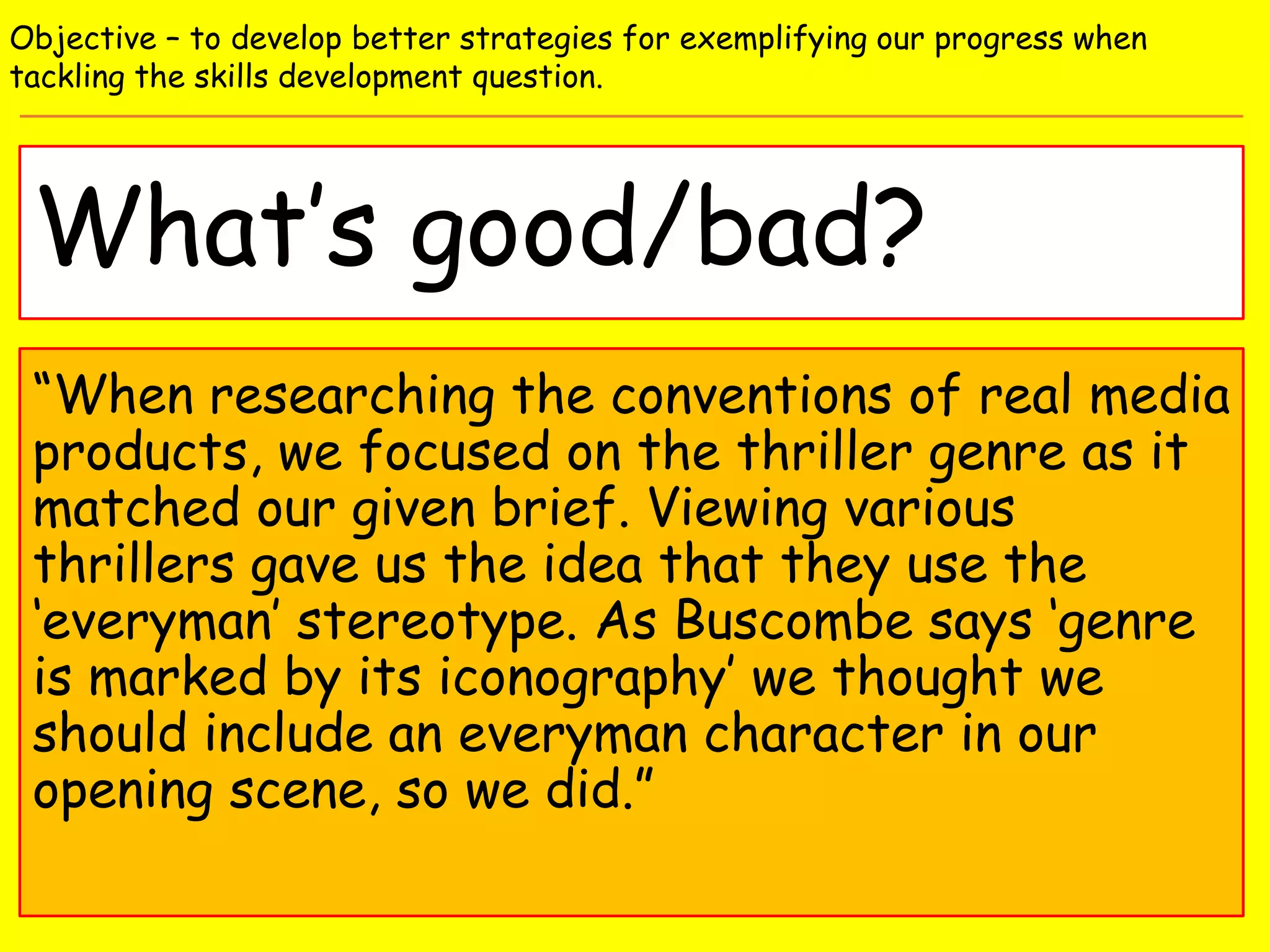 What’s good/bad?
Objective – to develop better strategies for exemplifying our progress when
tackling the skills development question.
“When researching the conventions of real media
products, we focused on the thriller genre as it
matched our given brief. Viewing various
thrillers gave us the idea that they use the
‘everyman’ stereotype. As Buscombe says ‘genre
is marked by its iconography’ we thought we
should include an everyman character in our
opening scene, so we did.”
 