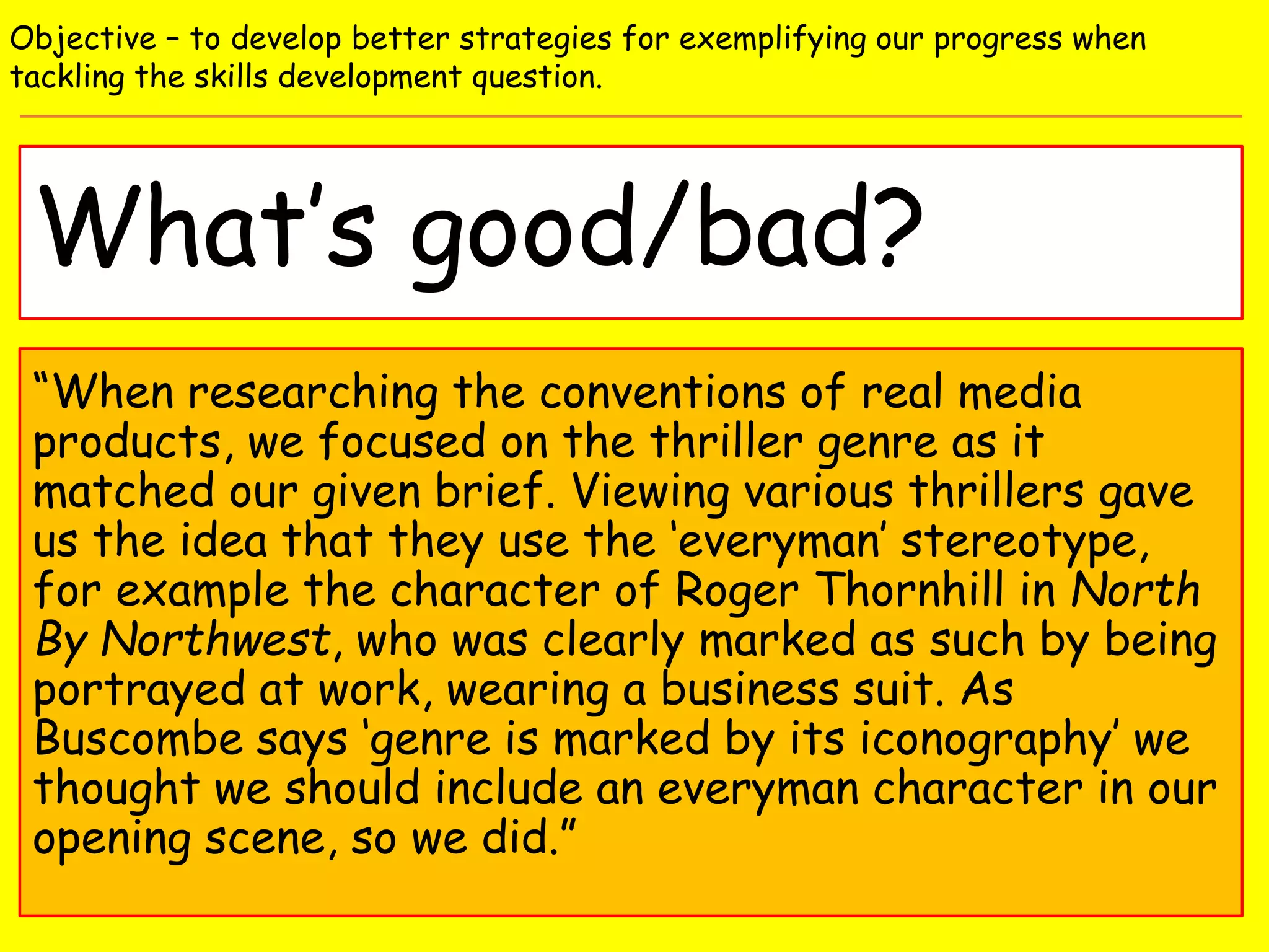 What’s good/bad?
Objective – to develop better strategies for exemplifying our progress when
tackling the skills development question.
“When researching the conventions of real media
products, we focused on the thriller genre as it
matched our given brief. Viewing various thrillers gave
us the idea that they use the ‘everyman’ stereotype,
for example the character of Roger Thornhill in North
By Northwest, who was clearly marked as such by being
portrayed at work, wearing a business suit. As
Buscombe says ‘genre is marked by its iconography’ we
thought we should include an everyman character in our
opening scene, so we did.”
 