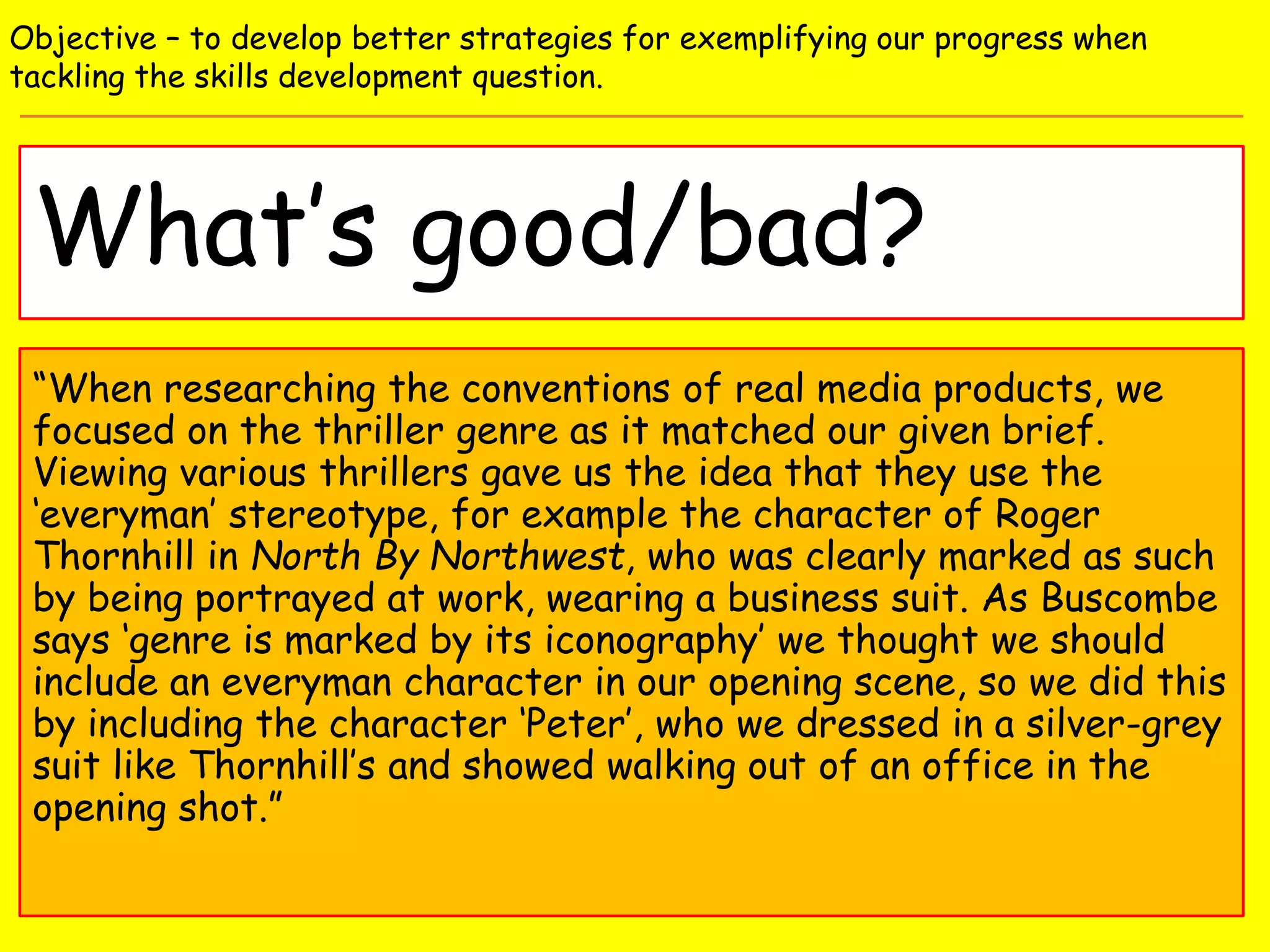 What’s good/bad?
Objective – to develop better strategies for exemplifying our progress when
tackling the skills development question.
“When researching the conventions of real media products, we
focused on the thriller genre as it matched our given brief.
Viewing various thrillers gave us the idea that they use the
‘everyman’ stereotype, for example the character of Roger
Thornhill in North By Northwest, who was clearly marked as such
by being portrayed at work, wearing a business suit. As Buscombe
says ‘genre is marked by its iconography’ we thought we should
include an everyman character in our opening scene, so we did this
by including the character ‘Peter’, who we dressed in a silver-grey
suit like Thornhill’s and showed walking out of an office in the
opening shot.”
 