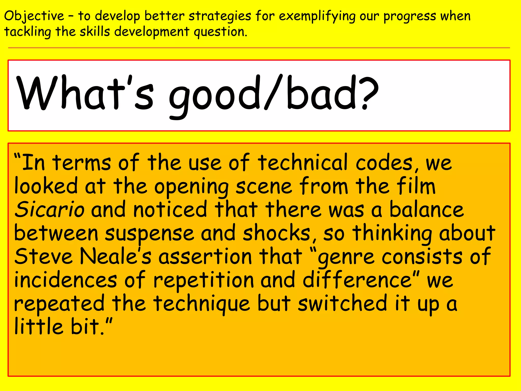What’s good/bad?
Objective – to develop better strategies for exemplifying our progress when
tackling the skills development question.
“In terms of the use of technical codes, we
looked at the opening scene from the film
Sicario and noticed that there was a balance
between suspense and shocks, so thinking about
Steve Neale’s assertion that “genre consists of
incidences of repetition and difference” we
repeated the technique but switched it up a
little bit.”
 