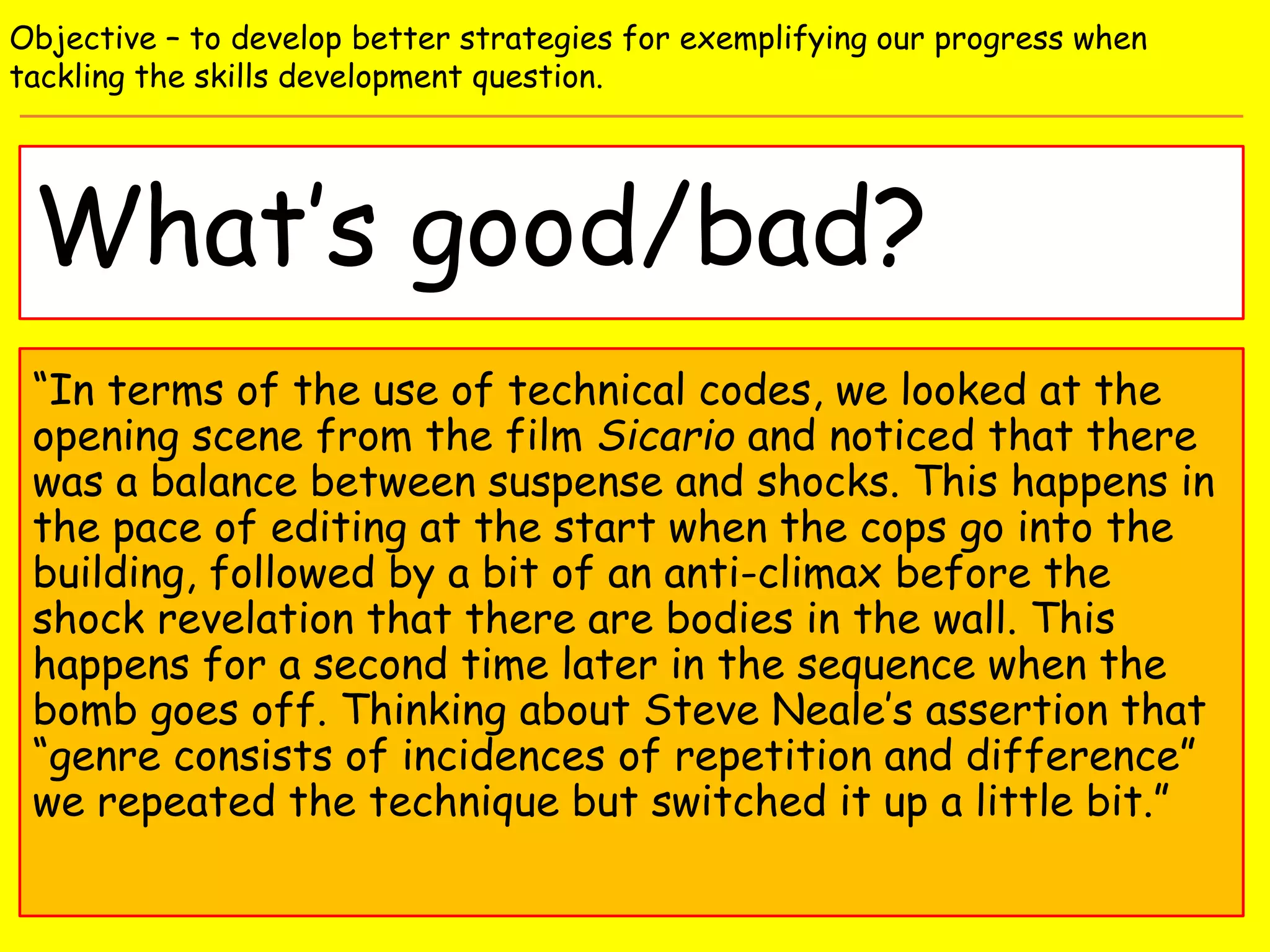 What’s good/bad?
Objective – to develop better strategies for exemplifying our progress when
tackling the skills development question.
“In terms of the use of technical codes, we looked at the
opening scene from the film Sicario and noticed that there
was a balance between suspense and shocks. This happens in
the pace of editing at the start when the cops go into the
building, followed by a bit of an anti-climax before the
shock revelation that there are bodies in the wall. This
happens for a second time later in the sequence when the
bomb goes off. Thinking about Steve Neale’s assertion that
“genre consists of incidences of repetition and difference”
we repeated the technique but switched it up a little bit.”
 