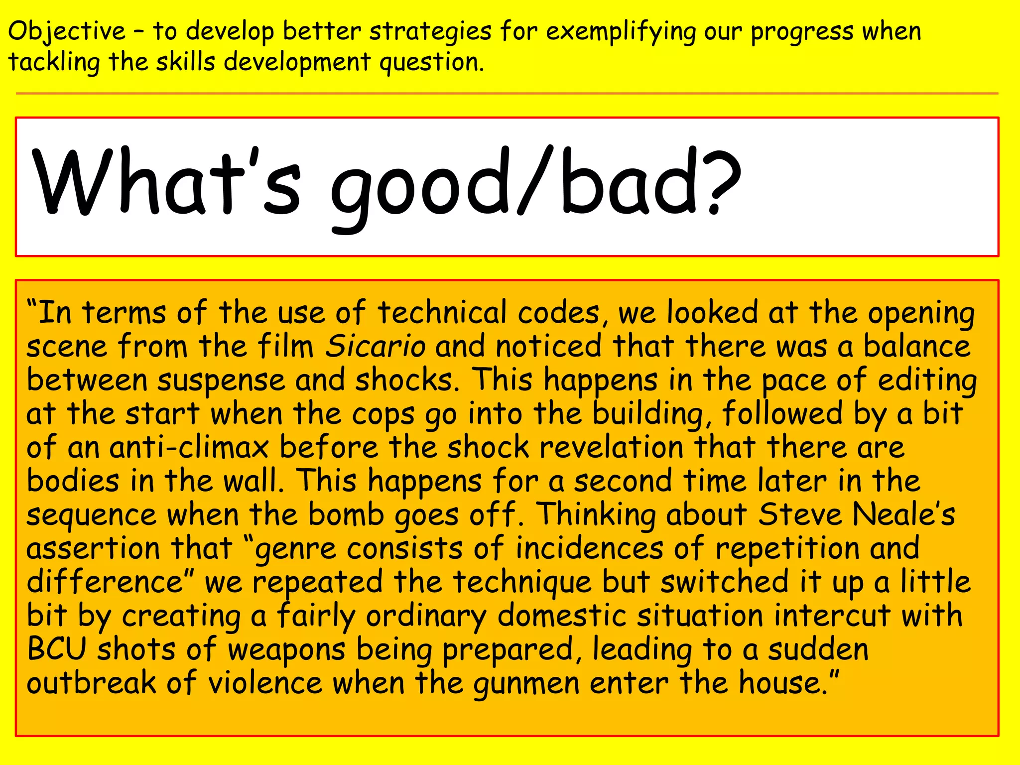 What’s good/bad?
Objective – to develop better strategies for exemplifying our progress when
tackling the skills development question.
“In terms of the use of technical codes, we looked at the opening
scene from the film Sicario and noticed that there was a balance
between suspense and shocks. This happens in the pace of editing
at the start when the cops go into the building, followed by a bit
of an anti-climax before the shock revelation that there are
bodies in the wall. This happens for a second time later in the
sequence when the bomb goes off. Thinking about Steve Neale’s
assertion that “genre consists of incidences of repetition and
difference” we repeated the technique but switched it up a little
bit by creating a fairly ordinary domestic situation intercut with
BCU shots of weapons being prepared, leading to a sudden
outbreak of violence when the gunmen enter the house.”
 