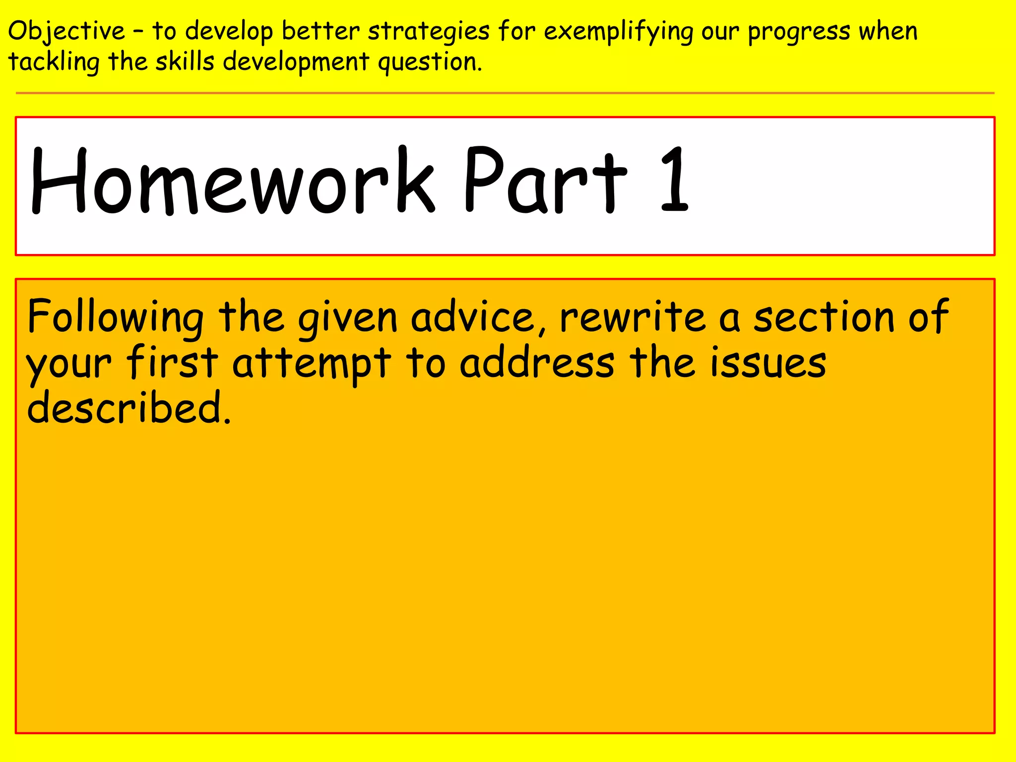 Homework Part 1
Objective – to develop better strategies for exemplifying our progress when
tackling the skills development question.
Following the given advice, rewrite a section of
your first attempt to address the issues
described.
 