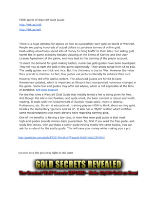 FREE World of Warcraft Gold Guide
http://trk.as/jyj6
http://trk.as/ysfi
There is a huge demand for tactics on how to successfully earn gold on World of Warcraft.
People are paying hundreds of actual dollars to purchase tonnes of online gold.
Gold-selling advertisers spend lots of money to bring traffic to their sites, but selling gold
harms the in-game economy besides violating of the Terms of Service and End-User
License Agreement of the game, and may lead to the banning of the player account.
To meet the demand for gold-making tactics, numerous gold guides have been developed.
They tell you to earn the gold in the game legitimately. Their prices range from $5 to $50.
The costly guides are thick and nice. But this thickness is due to filler. However the value
they provide is minimal. In fact, few guides use pictures liberally to enhance their size.
However they still offer useful content. The advanced guides are forced to keep
themselves updated, which is important as Blizzard has incorporated numerous changes in
the game. Some low-end guides may offer old advice, which is not applicable at the time
of purchase. ​sell wow account
For the first time a Warcraft Gold Guide that initially levied a fee is being given for free.
And though the site is not flawless, and quite small, the basic content is robust and worth
reading. It deals with the fundamentals of Auction House sales, mobs to destroy,
Professions, etc. Its aim is educational...training players HOW to think about earning gold,
besides the elementary "go here and kill X". It also has a "Myth" section which rectifies
some misconceptions that many players have regarding earning gold.
One of the benefits to having a low-cost, or even free wow gold guide is that most
high-end guides provide money-back guarantees. So, first if you read the free guide, and
study few tactics, then purchase a costly guide having mostly the same tactics, you can
ask for a refund for the costly guide. This will save you money while making you a pro.
 
http://goarticles.com/article/FREE­World­of­Warcraft­Gold­Guide/2545661/ 
 
 
 
you now have free give away rights to this secret  
 
 
 