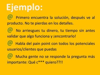 Ejemplo:
@ Primero encuentra la solución, después ve al
producto. No te pierdas en los detalles.
@ No arriesgues tu dinero, tu tiempo sin antes
validar que algo funciona y ¡encontrarlo!
@ Habla del pain point con todos los potenciales
usuarios/clientes que puedas
@ Mucha gente no se responde la pregunta más
importante: Qué c*** quiero??!!
 