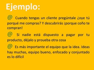 Ejemplo:
@ Cuando tengas un cliente pregúntale ¿oye tú
porqué me compras? Y descubrirás ¡porque coño te
compran!
@ Si nadie está dispuesto a pagar por tu
producto, déjalo y proueba otra cosa
@ Es más importante el equipo que la idea. Ideas
hay muchas, equipo bueno, enfocado y conjuntado
es lo difícil
 