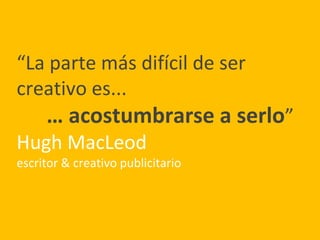 “La parte más difícil de ser
creativo es...
… acostumbrarse a serlo”
Hugh MacLeod
escritor & creativo publicitario
 