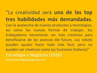 “La creatividad será una de las top
tres habilidades más demandadas.
Con la avalancha de nuevos productos y tecnologías,
así como las nuevas formas de trabajar, los
trabajadores necesitarán ser más creativos para
beneficiarse de los avances del futuro. Los robots
pueden ayudar hacer todo más fácil, pero no
pueden ser creativos como los humanos (todavía)”
Estrategia y Negocios (2016)
www.estrategiaynegocios.net
 