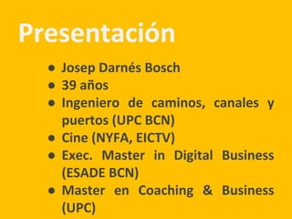 Presentación
● Josep Darnés Bosch
● 39 años
● Ingeniero de caminos, canales y
puertos (UPC BCN)
● Cine (NYFA, EICTV)
● Exec. Master in Digital Business
(ESADE BCN)
● Master en Coaching & Business
(UPC)
 