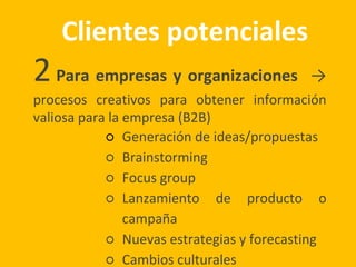 Clientes potenciales
2Para empresas y organizaciones →
procesos creativos para obtener información
valiosa para la empresa (B2B)
○ Generación de ideas/propuestas
○ Brainstorming
○ Focus group
○ Lanzamiento de producto o
campaña
○ Nuevas estrategias y forecasting
○ Cambios culturales
 