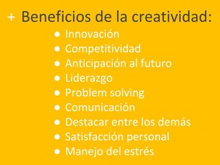 + Beneficios de la creatividad:
● Innovación
● Competitividad
● Anticipación al futuro
● Liderazgo
● Problem solving
● Comunicación
● Destacar entre los demás
● Satisfacción personal
● Manejo del estrés
 