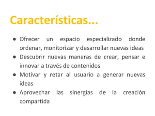 ● Ofrecer un espacio especializado donde
ordenar, monitorizar y desarrollar nuevas ideas
● Descubrir nuevas maneras de crear, pensar e
innovar a través de contenidos
● Motivar y retar al usuario a generar nuevas
ideas
● Aprovechar las sinergias de la creación
compartida
Características...
 