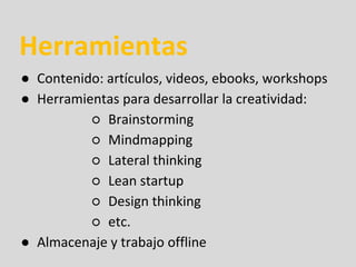 Herramientas
● Contenido: artículos, videos, ebooks, workshops
● Herramientas para desarrollar la creatividad:
○ Brainstorming
○ Mindmapping
○ Lateral thinking
○ Lean startup
○ Design thinking
○ etc.
● Almacenaje y trabajo offline
 