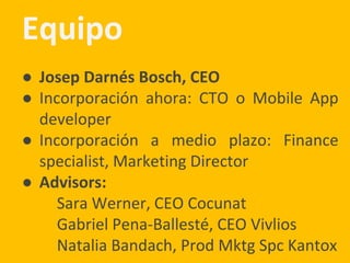 Equipo
● Josep Darnés Bosch, CEO
● Incorporación ahora: CTO o Mobile App
developer
● Incorporación a medio plazo: Finance
specialist, Marketing Director
● Advisors:
Sara Werner, CEO Cocunat
Gabriel Pena-Ballesté, CEO Vivlios
Natalia Bandach, Prod Mktg Spc Kantox
 