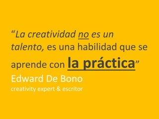 “La creatividad no es un
talento, es una habilidad que se
aprende con la práctica”
Edward De Bono
creativity expert & escritor
 
