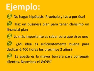 Ejemplo:
@ No hagas hipótesis. Pruébalo y ¡ve a por ése!
@ Haz un business plan para tener clarísimo un
financial plan
@ Lo más importante es saber para qué sirve uno
@ ¿Mi idea es suficientemente buena para
dedicar 6.400 horas los próximos 2 años?
@ La apatía es la mayor barrera para conseguir
clientes. Necesitas el WOW!
 