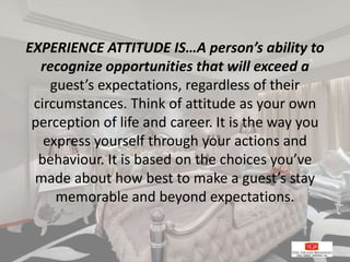 EXPERIENCE ATTITUDE IS…A person’s ability to
recognize opportunities that will exceed a
guest’s expectations, regardless of their
circumstances. Think of attitude as your own
perception of life and career. It is the way you
express yourself through your actions and
behaviour. It is based on the choices you’ve
made about how best to make a guest’s stay
memorable and beyond expectations.
 