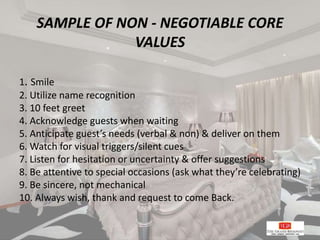 SAMPLE OF NON - NEGOTIABLE CORE
VALUES
1. Smile
2. Utilize name recognition
3. 10 feet greet
4. Acknowledge guests when waiting
5. Anticipate guest’s needs (verbal & non) & deliver on them
6. Watch for visual triggers/silent cues
7. Listen for hesitation or uncertainty & offer suggestions
8. Be attentive to special occasions (ask what they’re celebrating)
9. Be sincere, not mechanical
10. Always wish, thank and request to come Back.
 