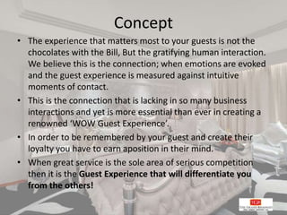 Concept
• The experience that matters most to your guests is not the
chocolates with the Bill, But the gratifying human interaction.
We believe this is the connection; when emotions are evoked
and the guest experience is measured against intuitive
moments of contact.
• This is the connection that is lacking in so many business
interactions and yet is more essential than ever in creating a
renowned ‘WOW Guest Experience’.
• In order to be remembered by your guest and create their
loyalty you have to earn aposition in their mind.
• When great service is the sole area of serious competition
then it is the Guest Experience that will differentiate you
from the others!
 