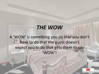 THE WOW
A ‘WOW’ is something you do that you don’t
have to do that the guest doesn’t
expect you to do that gets them to say
‘WOW’!
 