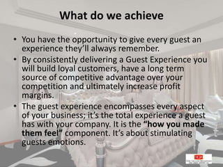 What do we achieve
• You have the opportunity to give every guest an
experience they’ll always remember.
• By consistently delivering a Guest Experience you
will build loyal customers, have a long term
source of competitive advantage over your
competition and ultimately increase profit
margins.
• The guest experience encompasses every aspect
of your business; it’s the total experience a guest
has with your company. It is the “how you made
them feel” component. It’s about stimulating
guests emotions.
 