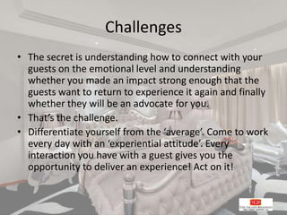 Challenges
• The secret is understanding how to connect with your
guests on the emotional level and understanding
whether you made an impact strong enough that the
guests want to return to experience it again and finally
whether they will be an advocate for you.
• That’s the challenge.
• Differentiate yourself from the ‘average’. Come to work
every day with an ‘experiential attitude’. Every
interaction you have with a guest gives you the
opportunity to deliver an experience! Act on it!
 