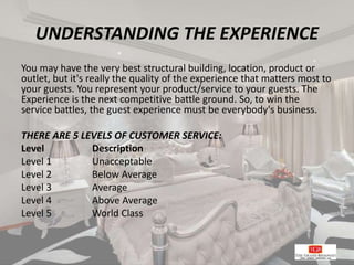 UNDERSTANDING THE EXPERIENCE
You may have the very best structural building, location, product or
outlet, but it's really the quality of the experience that matters most to
your guests. You represent your product/service to your guests. The
Experience is the next competitive battle ground. So, to win the
service battles, the guest experience must be everybody's business.
THERE ARE 5 LEVELS OF CUSTOMER SERVICE:
Level Description
Level 1 Unacceptable
Level 2 Below Average
Level 3 Average
Level 4 Above Average
Level 5 World Class
 