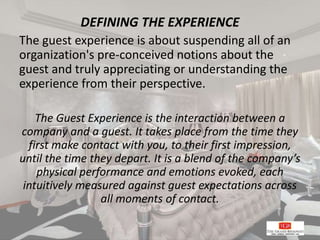 DEFINING THE EXPERIENCE
The guest experience is about suspending all of an
organization's pre-conceived notions about the
guest and truly appreciating or understanding the
experience from their perspective.
The Guest Experience is the interaction between a
company and a guest. It takes place from the time they
first make contact with you, to their first impression,
until the time they depart. It is a blend of the company’s
physical performance and emotions evoked, each
intuitively measured against guest expectations across
all moments of contact.
 
