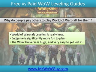 Free vs Paid WoW Leveling Guides

Why do people pay others to play World of Warcraft for them?



   • World of Warcraft Leveling is really long.
   • Endgame is significantly more fun to play.
   • The WoW Universe is huge, and very easy to get lost in!




                 www.MrWoWGuy.com
 