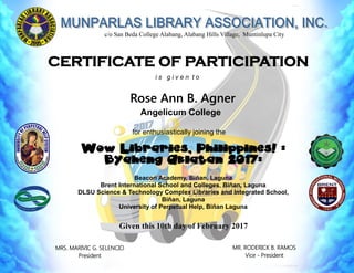 c/o San Beda College Alabang, Alabang Hills Village, Muntinlupa City
Rose Ann B. Agner
Wow Libraries, Philippines! :
Byaheng Aklatan 2017:
Beacon Academy, Biñan, Laguna
Brent International School and Colleges, Biñan, Laguna
DLSU Science & Technology Complex Libraries and Integrated School,
Biñan, Laguna
University of Perpetual Help, Biñan Laguna
Given this 10th day of February 2017
CERTIFICATE OF PARTICIPATION
MR. RODERICK B. RAMOS
Vice - President
MRS. MARIVIC G. SELENCIO
President
Angelicum College
for enthusiastically joining the
i s g i v e n t o
 