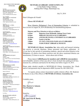 MUNPARLAS LIBRARY ASSOCIATION, INC
c/o San Beda College Alabang
Alabang Hills Village, Muntinlupa City
July 31, 2014
Dear Colleagues & Friends!
Choose MUNPARLAS!
Wow Libraries, Philippines!: Tour of Outstanding Libraries is scheduled to
have its tour on August 20, 2014 (Wednesday) for benchmarking purposes.
Itinerary and Wow Libraries to visit are as follows:
6:45am Departure from McDonald, Alabang Town Center
8:30am MIRIAM COLLEGE & K-12 LIBRARIES
10:30am ATENEO DE MANILA UNIVERSITY K-12 LIBRARIES
12:00n Lunch @ the Bus
1:00pm ST. PAUL COLLEGE-PASIG & K-12 LIBRARIES
3:00pm PASIG PUBLIC LIBRARY & MUSEUM
MUNPARLAS Library Association, Inc. takes pride and honored initiating
this activity to provide librarians, library personnel and library enthusiasts to
(1) see face to face growth of outstanding academic, special and school libraries in the
Philippines, (2) observe best library practices only the above mentioned libraries can
demonstrate, (3) listen to success stories about each of them.
Please deposit 1,000.00 pesos for members and 1,200.00 for non-members
(not refundable, inclusive of bus seat, driver’s food, fee/tip & fuel, parking & toll fees,
museum fee, certificates and lunch) for the library tour before August 10, 2014.
Please make check(s) payable to MUNPARLAS Library Association, Inc. Check
and/or Cash payments may be deposited to BDO Account No. 001128015322.
To register, please contact Association’s public relations officer, Mr. Roderick
B. Ramos or any of the officers of MUNPARLAS Library Association, Inc.
Cordially yours,
Mrs. Marivic G. Selencio
Vice President
Noted by:
Ms. Ann Grace B. Bansig
President
2013 EXECUTIVE BOARD
OFFICERS
President
MS. ANN GRACE B. BANSIG
Readers Services Librarian
De La Salle Santiago Zobel School
Tel No. 771-3579 loc 774
Email: bansigab@zobel.dlsu.edu.ph
Vice - President
MRS. MARIVIC G. SELENCIO
Law Librarian
San Beda College Alabang
Tel No : 809 1793 loc 1430
Email: mgselencio@yahoo.com.ph
Secretary
MRS. ANILINE A. VIDAL
Chief Librarian
University of Perpetual Help System DALTA
Tel No. 871- 0639 loc 232
Email Address : annievidal06@yahoo.com
Assistant Secretary
MRS. MARILEN B. ANGELES
Librarian
Elizabeth Seton School
marilenangeles04@yahoo.com
Treasurer
MS. JOVELYN G. EGALIN
Librarian, Grade School
PAREF- Woodrose School
Tel No. 850-6380-81 loc 149
Email Address : joviezz@yahoo.com
Assistant Treasurer
MRS. MARIA SHARLEEN MAYDETH
R. SANTOS
IMC Librarian
San Beda College Alabang
Tel No. 809 1793 loc 1610
Email Address : shar_santos@yahoo.com
Auditor
MR. FREDERICK VELASCO
Librarian
Olivarez College
Dr. A Santos Avenue, Sucat Road Parañaque
City
Tel No. 829-0703 loc 115
Email address : velascofrederick9@gmail.com
PRO
MR RODERICK B. RAMOS
Library Coordinator
Southville International School & Colleges
Tel No. 825 6374 loc 146
Email add : ramospnulisaa@yahoo.com
Board of Directors
MRS. MARIFI NAVARRO
Librarian
Elizabeth Seton School
Email address : marifinavarro@yahoo.com
Tel No. 8754553 loc 145
MR. REX MORALES
Librarian, Grade School
PAREF-Southridge School
Tel No. 807 8080 loc 138
Email Address : rmmorales@southridge.ph
MR. JAY O. DIOLA
Librarian
De La Salle Santiago Zobel School
Tel No. 771-3579 loc 775
Email address : daang_jay@yahoo.com
Ex-Officio
MR. MELQUIADES ALIPO-ON
LRC Director
Olivarez College , Parañaque City
Tel No. 829-0703 loc 115
Email address : milky_kiki04@yahoo.com
 