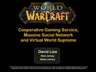 Cooperative Gaming Service,
               Massive Social Network
              and Virtual World Supreme

                                               David Lisa
                                                  New Jersey
                                                  State Library


World of Warcraft® and Blizzard Entertainment® are all trademarks or registered trademarks of Blizzard Entertainment in the United
  States and/or other countries. These terms and all related materials, logos, and images are copyright © Blizzard Entertainment.
 